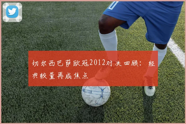 切尔西巴萨欧冠2012对决回顾:经典较量再成焦点