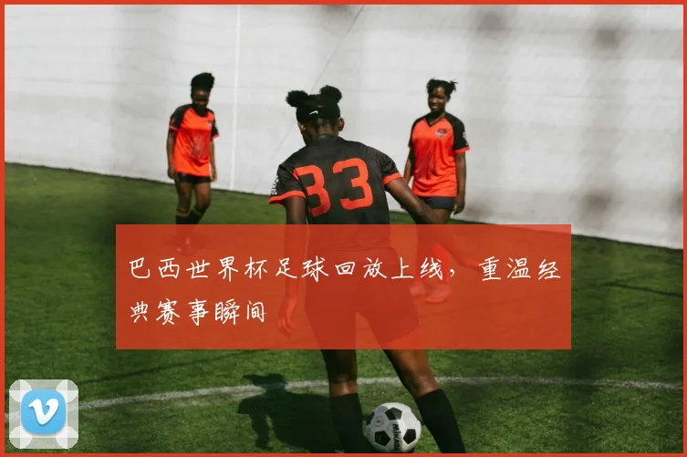 巴西世界杯足球回放上线,重温经典赛事瞬间