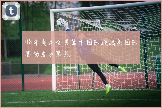 08年奥运会男篮中国队迎战美国队赛场看点聚焦