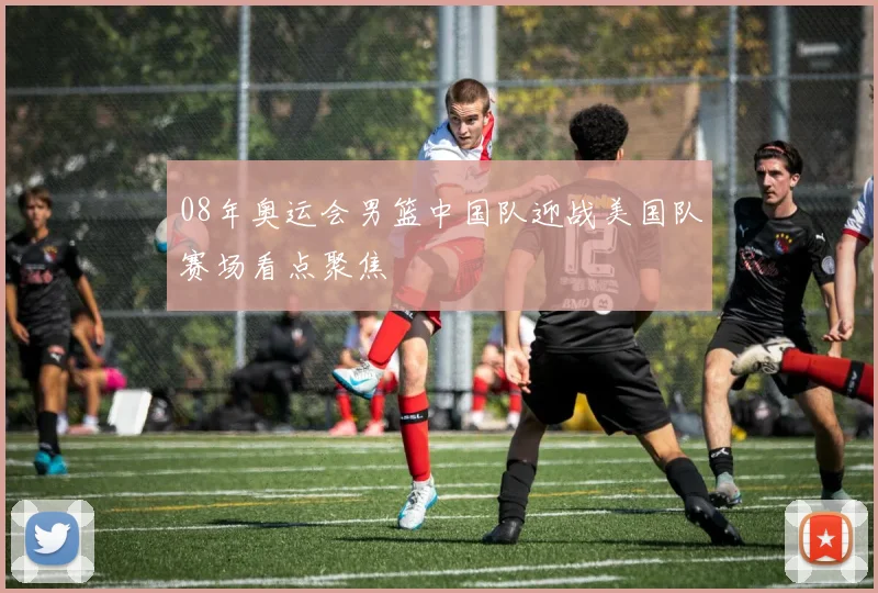 08年奥运会男篮中国队迎战美国队赛场看点聚焦