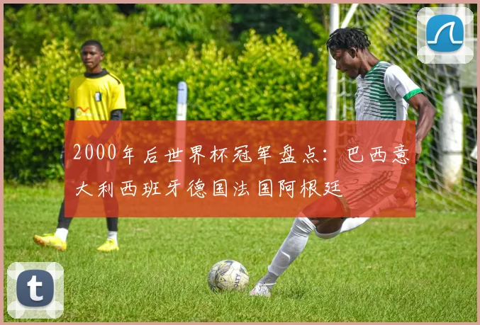 2000年后世界杯冠军盘点:巴西意大利西班牙德国法国阿根廷