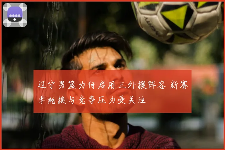 辽宁男篮为何启用三外援阵容 新赛季轮换与竞争压力受关注