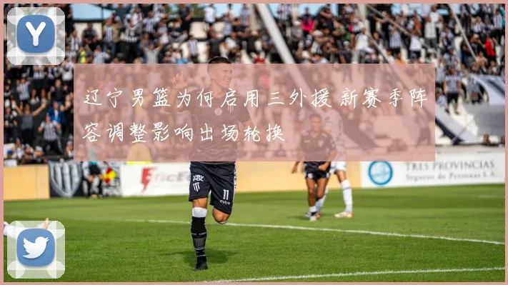 辽宁男篮为何启用三外援 新赛季阵容调整影响出场轮换