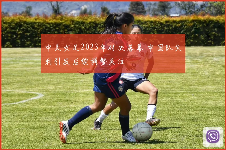 中美女足2023年对决落幕 中国队失利引发后续调整关注