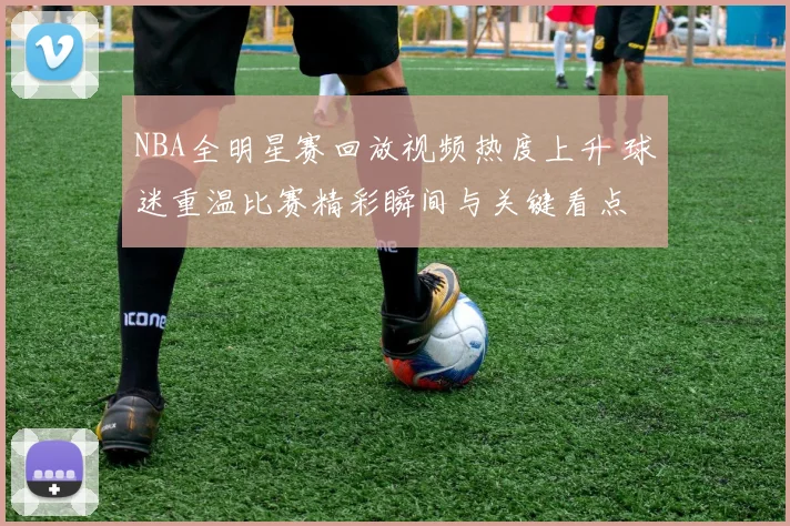 NBA全明星赛回放视频热度上升 球迷重温比赛精彩瞬间与关键看点