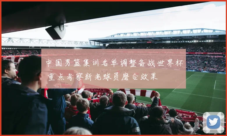 中国男篮集训名单调整备战世界杯 重点考察新老球员磨合效果