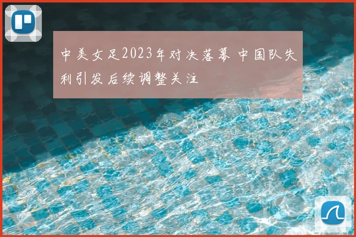 中美女足2023年对决落幕 中国队失利引发后续调整关注