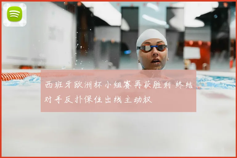 西班牙欧洲杯小组赛再获胜利 终结对手反扑保住出线主动权