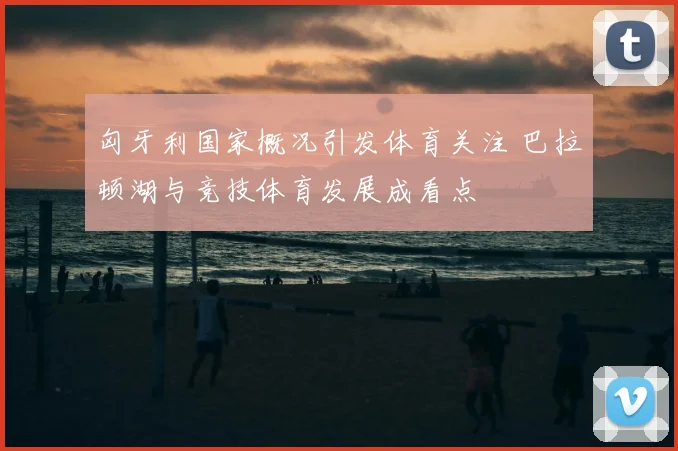 匈牙利国家概况引发体育关注 巴拉顿湖与竞技体育发展成看点