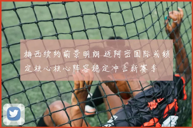 梅西续约前景明朗 迈阿密国际或锁定核心核心阵容稳定冲击新赛季