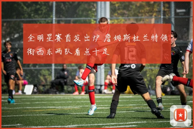 全明星赛首发出炉 詹姆斯杜兰特领衔西东两队看点十足