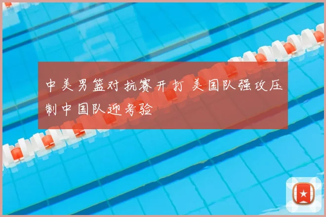 中美男篮对抗赛开打 美国队强攻压制中国队迎考验