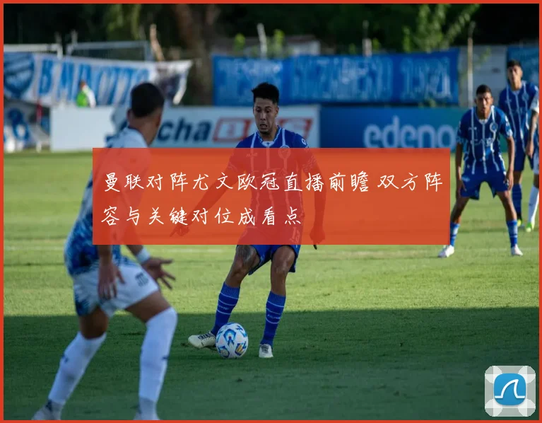 曼联对阵尤文欧冠直播前瞻 双方阵容与关键对位成看点