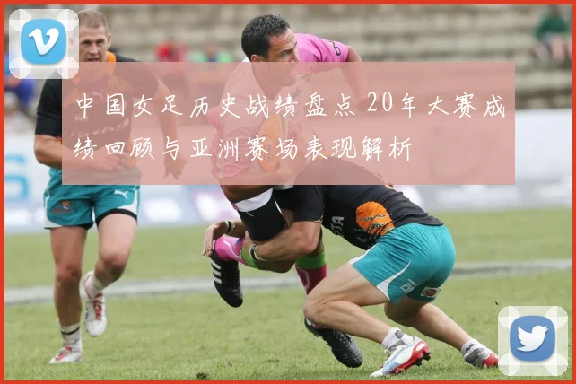 中国女足历史战绩盘点 20年大赛成绩回顾与亚洲赛场表现解析