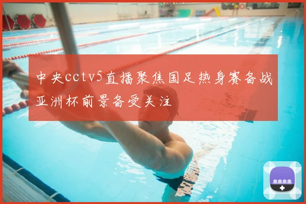 中央cctv5直播聚焦国足热身赛备战亚洲杯前景备受关注