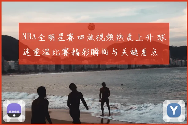 NBA全明星赛回放视频热度上升 球迷重温比赛精彩瞬间与关键看点