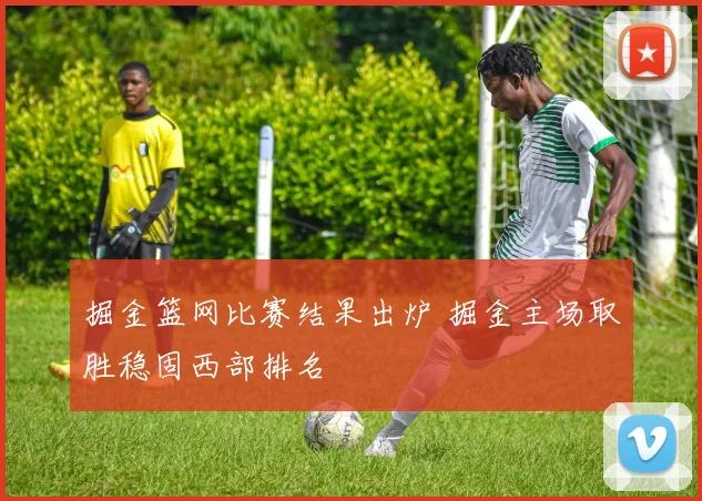 掘金篮网比赛结果出炉 掘金主场取胜稳固西部排名
