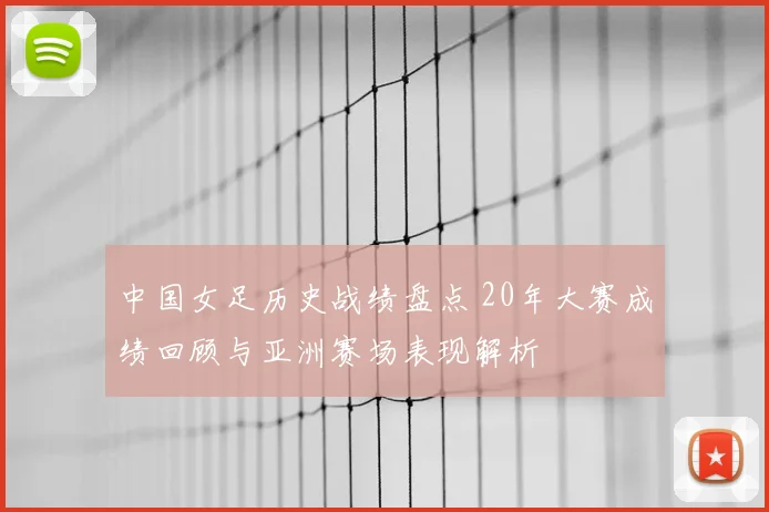 中国女足历史战绩盘点 20年大赛成绩回顾与亚洲赛场表现解析