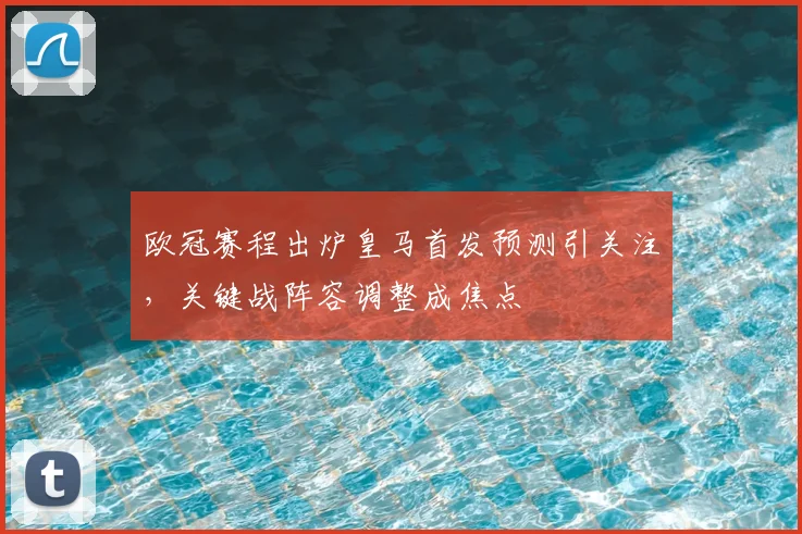 欧冠赛程出炉皇马首发预测引关注，关键战阵容调整成焦点