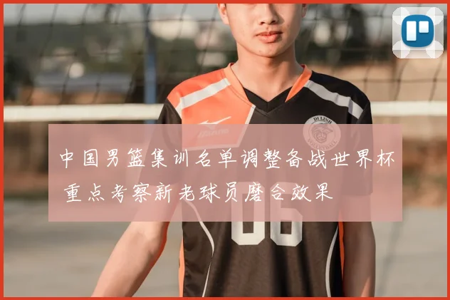 中国男篮集训名单调整备战世界杯 重点考察新老球员磨合效果