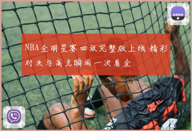 NBA全明星赛回放完整版上线 精彩对决与高光瞬间一次看全