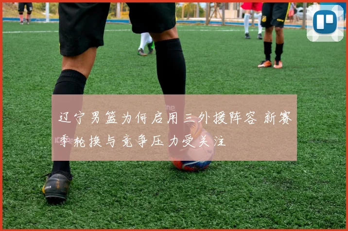 辽宁男篮为何启用三外援阵容 新赛季轮换与竞争压力受关注