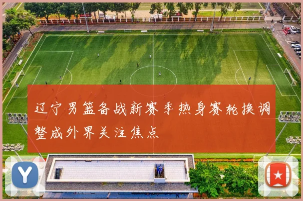 辽宁男篮备战新赛季热身赛轮换调整成外界关注焦点